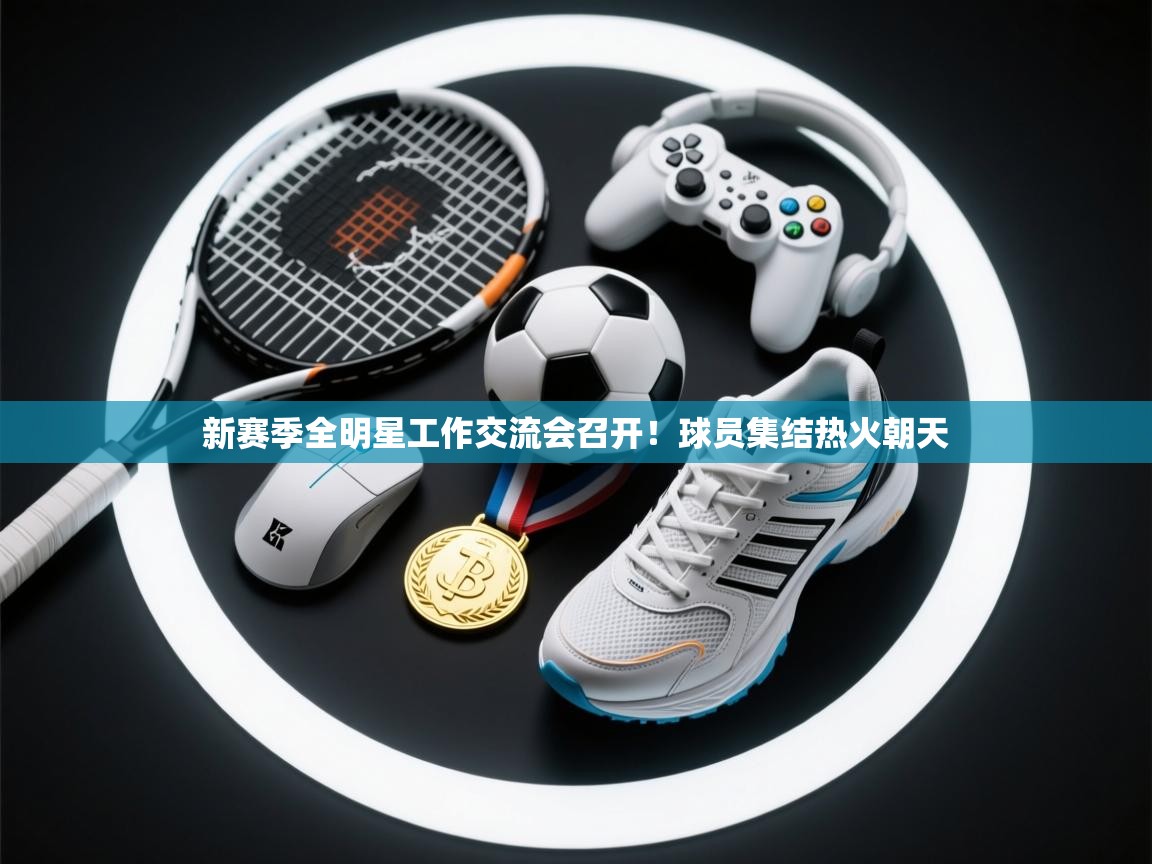 新赛季全明星工作交流会召开！球员集结热火朝天  第2张